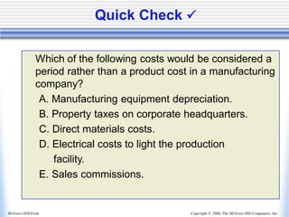 Copyright © 2006, The McGraw-Hill Companies, Inc.
McGraw-Hill/Irwin
Quick Check ✓
Which of the following costs would be considered a
period rather than a product cost in a manufacturing
company?
A. Manufacturing equipment depreciation.
B. Property taxes on corporate headquarters.
C. Direct materials costs.
D. Electrical costs to light the production
facility.
E. Sales commissions.
 