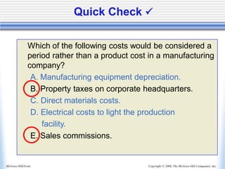Copyright © 2006, The McGraw-Hill Companies, Inc.
McGraw-Hill/Irwin
Quick Check ✓
Which of the following costs would be considered a
period rather than a product cost in a manufacturing
company?
A. Manufacturing equipment depreciation.
B. Property taxes on corporate headquarters.
C. Direct materials costs.
D. Electrical costs to light the production
facility.
E. Sales commissions.
 