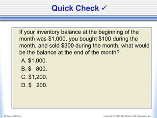 Copyright © 2006, The McGraw-Hill Companies, Inc.
McGraw-Hill/Irwin
Quick Check ✓
If your inventory balance at the beginning of the
month was $1,000, you bought $100 during the
month, and sold $300 during the month, what would
be the balance at the end of the month?
A. $1,000.
B. $ 800.
C. $1,200.
D. $ 200.
 