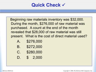 Copyright © 2006, The McGraw-Hill Companies, Inc.
McGraw-Hill/Irwin
Quick Check ✓
Beginning raw materials inventory was $32,000.
During the month, $276,000 of raw material was
purchased. A count at the end of the month
revealed that $28,000 of raw material was still
present. What is the cost of direct material used?
A. $276,000
B. $272,000
C. $280,000
D. $ 2,000
 