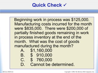 Copyright © 2006, The McGraw-Hill Companies, Inc.
McGraw-Hill/Irwin
Quick Check ✓
Beginning work in process was $125,000.
Manufacturing costs incurred for the month
were $835,000. There were $200,000 of
partially finished goods remaining in work
in process inventory at the end of the
month. What was the cost of goods
manufactured during the month?
A. $1,160,000
B. $ 910,000
C. $ 760,000
D. Cannot be determined.
 