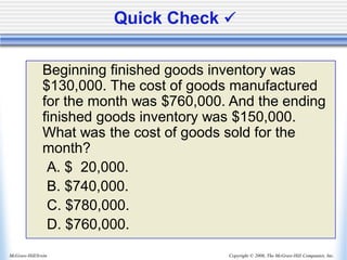 Copyright © 2006, The McGraw-Hill Companies, Inc.
McGraw-Hill/Irwin
Quick Check ✓
Beginning finished goods inventory was
$130,000. The cost of goods manufactured
for the month was $760,000. And the ending
finished goods inventory was $150,000.
What was the cost of goods sold for the
month?
A. $ 20,000.
B. $740,000.
C. $780,000.
D. $760,000.
 