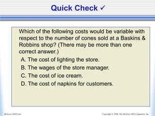 Copyright © 2006, The McGraw-Hill Companies, Inc.
McGraw-Hill/Irwin
Quick Check ✓
Which of the following costs would be variable with
respect to the number of cones sold at a Baskins &
Robbins shop? (There may be more than one
correct answer.)
A. The cost of lighting the store.
B. The wages of the store manager.
C. The cost of ice cream.
D. The cost of napkins for customers.
 