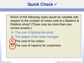Copyright © 2006, The McGraw-Hill Companies, Inc.
McGraw-Hill/Irwin
Quick Check ✓
Which of the following costs would be variable with
respect to the number of cones sold at a Baskins &
Robbins shop? (There may be more than one
correct answer.)
A. The cost of lighting the store.
B. The wages of the store manager.
C. The cost of ice cream.
D. The cost of napkins for customers.
 