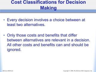 Copyright © 2006, The McGraw-Hill Companies, Inc.
McGraw-Hill/Irwin
• Every decision involves a choice between at
least two alternatives.
• Only those costs and benefits that differ
between alternatives are relevant in a decision.
All other costs and benefits can and should be
ignored.
Cost Classifications for Decision
Making
 