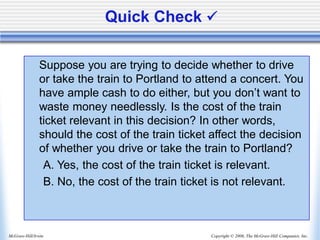 Copyright © 2006, The McGraw-Hill Companies, Inc.
McGraw-Hill/Irwin
Quick Check ✓
Suppose you are trying to decide whether to drive
or take the train to Portland to attend a concert. You
have ample cash to do either, but you don’t want to
waste money needlessly. Is the cost of the train
ticket relevant in this decision? In other words,
should the cost of the train ticket affect the decision
of whether you drive or take the train to Portland?
A. Yes, the cost of the train ticket is relevant.
B. No, the cost of the train ticket is not relevant.
 