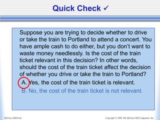 Copyright © 2006, The McGraw-Hill Companies, Inc.
McGraw-Hill/Irwin
Quick Check ✓
Suppose you are trying to decide whether to drive
or take the train to Portland to attend a concert. You
have ample cash to do either, but you don’t want to
waste money needlessly. Is the cost of the train
ticket relevant in this decision? In other words,
should the cost of the train ticket affect the decision
of whether you drive or take the train to Portland?
A. Yes, the cost of the train ticket is relevant.
B. No, the cost of the train ticket is not relevant.
 
