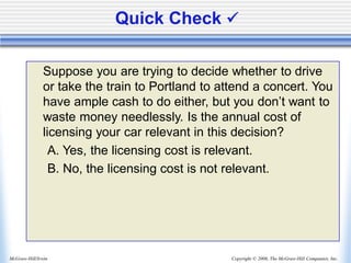 Copyright © 2006, The McGraw-Hill Companies, Inc.
McGraw-Hill/Irwin
Quick Check ✓
Suppose you are trying to decide whether to drive
or take the train to Portland to attend a concert. You
have ample cash to do either, but you don’t want to
waste money needlessly. Is the annual cost of
licensing your car relevant in this decision?
A. Yes, the licensing cost is relevant.
B. No, the licensing cost is not relevant.
 