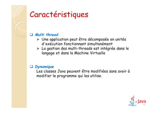 10
 Multi thread
 Une application peut être décomposée en unités
d'exécution fonctionnant simultanément
 La gestion des multi-threads est intégrée dans le
langage et dans la Machine Virtuelle
 Dynamique
Les classes Java peuvent être modifiées sans avoir à
modifier le programme qui les utilise.
Caractéristiques
 