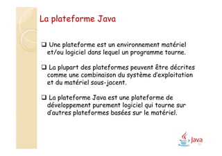 11
 Une plateforme est un environnement matériel
et/ou logiciel dans lequel un programme tourne.
 La plupart des plateformes peuvent être décrites
comme une combinaison du système d’exploitation
et du matériel sous-jacent.
 La plateforme Java est une plateforme de
développement purement logiciel qui tourne sur
d’autres plateformes basées sur le matériel.
La plateforme Java
 