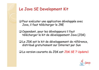 15
Le Java SE Development Kit
 Pour exécuter une application développée avec
Java, il faut télécharger le JRE
 Cependant, pour les développeurs il faut
télécharger le kit de développement Java (JDK)
 Le JDK est le kit de développement de référence,
distribué gratuitement sur Internet par Sun
 La version courante du JDK est JDK SE 7 Update1
 