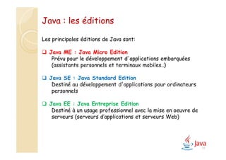 19
Les principales éditions de Java sont:
 Java ME : Java Micro Edition
Prévu pour le développement d'applications embarquées
(assistants personnels et terminaux mobiles..)
 Java SE : Java Standard Edition
Destiné au développement d'applications pour ordinateurs
personnels
 Java EE : Java Entreprise Edition
Destiné à un usage professionnel avec la mise en oeuvre de
serveurs (serveurs d’applications et serveurs Web)
Java : les éditions
 