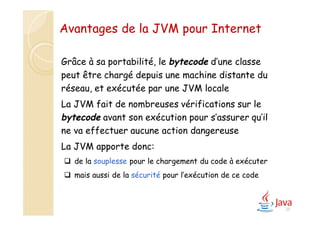 25
Avantages de la JVM pour Internet
Grâce à sa portabilité, le bytecode d’une classe
peut être chargé depuis une machine distante du
réseau, et exécutée par une JVM locale
La JVM fait de nombreuses vérifications sur le
bytecode avant son exécution pour s’assurer qu’il
ne va effectuer aucune action dangereuse
La JVM apporte donc:
 de la souplesse pour le chargement du code à exécuter
 mais aussi de la sécurité pour l’exécution de ce code
 