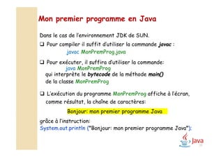 Dans le cas de l’environnement JDK de SUN.
 Pour compiler il suffit d’utiliser la commande javac :
javac MonPremProg.java
 Pour exécuter, il suffira d’utiliser la commande:
java MonPremProg
qui interprète le bytecode de la méthode main()
de la classe MonPremProg
Mon premier programme en Java
 L’exécution du programme MonPremProg affiche à l’écran,
comme résultat, la chaîne de caractères:
Bonjour: mon premier programme Java
grâce à l’instruction:
System.out.println ("Bonjour: mon premier programme Java");
29
 