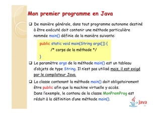 30
 De manière générale, dans tout programme autonome destiné
à être exécuté doit contenir une méthode particulière
nommée main() définie de la manière suivante:
 Le paramètre args de la méthode main() est un tableau
d’objets de type String. Il n’est pas utilisé mais, il est exigé
par le compilateur Java.
 La classe contenant la méthode main() doit obligatoirement
être public afin que la machine virtuelle y accès.
Dans l’exemple, le contenu de la classe MonPremProg est
réduit à la définition d’une méthode main().
Mon premier programme en Java
public static void main(String args[]) {
/* corps de la méthode */
}
 