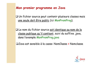  Un fichier source peut contenir plusieurs classes mais
une seule doit être public (ici MonPremProg).
 Le nom du fichier source est identique au nom de la
classe publique qu'il contient, suivi du suffixe .java,
dans l’exemple MonPremProg.java
Mon premier programme en Java
31
Java est sensible à la casse: NomClasse ≠ Nomclasse
 