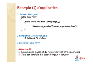 32
 Fichier: First.java
public class First
{
public static void main (String args [])
{
System.out.println ("Premier programme Java") ;
}
}
 Compilation: javac First.java
Création de First.class
 Exécution: java First
Attention !!!
1. Le nom de la classe et du fichier doivent être identiques.
2. Java est sensible à la casse Bonjour ≠ bonjour
Exemple (1) d’application
 
