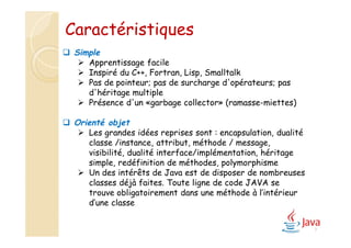 7
 Simple
 Apprentissage facile
 Inspiré du C++, Fortran, Lisp, Smalltalk
 Pas de pointeur; pas de surcharge d'opérateurs; pas
d'héritage multiple
 Présence d'un «garbage collector» (ramasse-miettes)
 Orienté objet
 Les grandes idées reprises sont : encapsulation, dualité
classe /instance, attribut, méthode / message,
visibilité, dualité interface/implémentation, héritage
simple, redéfinition de méthodes, polymorphisme
 Un des intérêts de Java est de disposer de nombreuses
classes déjà faites. Toute ligne de code JAVA se
trouve obligatoirement dans une méthode à l’intérieur
d’une classe
Caractéristiques
 