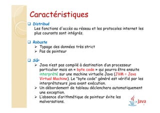 8
 Distribué
Les fonctions d'accès au réseau et les protocoles internet les
plus courants sont intégrés.
 Robuste
 Typage des données très strict
 Pas de pointeur
 Sûr
 Java n’est pas compilé à destination d’un processeur
particulier mais en « byte code » qui pourra être ensuite
interprété sur une machine virtuelle Java (JVM = Java
Virtual Machine). Le "byte code" généré est vérifié par les
interprétateurs java avant exécution.
 Un débordement de tableau déclenchera automatiquement
une exception.
 L’absence d’arithmétique de pointeur évite les
malversations.
Caractéristiques
 