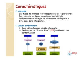 9
 Portable
Les types de données sont indépendants de la plateforme
(par exemple les types numériques sont définis
indépendamment du type de plateforme sur laquelle le
byte code sera interprété).
 Haute performance
 Java est un langage pseudo interprété
 Techniques de "Just in Time" (JIT) améliorent ces
performances
Caractéristiques
 