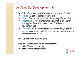 16
Le Java SE Development Kit
 Le JDK SE est composé d'un certain nombre d'outils:
 Javac : C'est le compilateur Java
 Java : Exécute le ou les fichiers compilés par Javac
 AppletViewer : Ce programme permet d'exécuter
une Applet Java sans nécessité d'utiliser un
navigateur web
 Javadoc : Outil permettant de construire, à partir
des commentaires insérés dans des sources Java, une
documentation HTML
 Le JDK contient aussi le JRE
 Des environnements de développement:
 http://www.eclipse.org
 http://www.netbeans.org
 