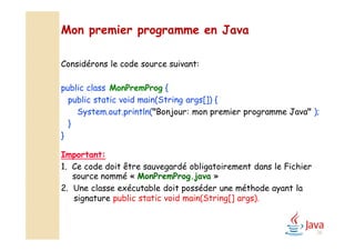 Mon premier programme en Java
Considérons le code source suivant:
public class MonPremProg {
public static void main(String args[]) {
System.out.println("Bonjour: mon premier programme Java" );
}
}
Important:
1. Ce code doit être sauvegardé obligatoirement dans le Fichier
source nommé « MonPremProg.java »
2. Une classe exécutable doit posséder une méthode ayant la
signature public static void main(String[] args).
28
 