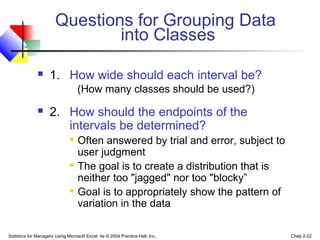 Questions for Grouping Data
into Classes


1. How wide should each interval be?
(How many classes should be used?)



2. How should the endpoints of the
intervals be determined?






Often answered by trial and error, subject to
user judgment
The goal is to create a distribution that is
neither too "jagged" nor too "blocky”
Goal is to appropriately show the pattern of
variation in the data

Statistics for Managers Using Microsoft Excel, 4e © 2004 Prentice-Hall, Inc.

Chap 2-22

 