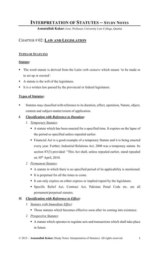 © 2015 – Asmatullah Kakar (Study Notes: Interpretation of Statutes). All rights reserved. 1
INTERPRETATION OF STATUTES – STUDY NOTES
Asmatullah Kakar (Asst. Professor, University Law College, Quetta)
CHAPTER # 02: LAW AND LEGISLATION
TYPES OF STATUTES
Statute:
 The word statute is derived from the Latin verb statuere which means ‘to be made or
to set up or erected’.
 A statute is the will of the legislature.
 It is a written law passed by the provincial or federal legislature.
Types of Statutes:
 Statutes may classified with reference to its duration, effect, operation, Nature, object,
content and subject-matter/extent of application.
I. Classification with Reference to Duration:
1. Temporary Statutes:
 A statute which has been enacted for a specified time. It expires on the lapse of
the period so specified unless repealed earlier.
 Financial Act is a good example of a temporary Statute and it is being enacted
every year. Further, Industrial Relations Act, 2008 was a temporary statute. Its
section 87(3) provided: “This Act shall, unless repealed earlier, stand repealed
on 30th
April, 2010.
2. Permanent Statutes:
 A statute in which there is no specified period of its applicability is mentioned.
 It is perpetual for all the times to come.
 It can only expires on either express or implied repeal by the legislature.
 Specific Relief Act, Contract Act, Pakistan Penal Code etc. are all
permanent/perpetual statutes.
II. Classification with Reference to Effect:
1. Statutes with Immediate Effect:
 Those statutes which becomes effective soon after its coming into existence.
2. Prospective Statutes:
 A statute which operates to regulate acts and transactions which shall take place
in future.
 