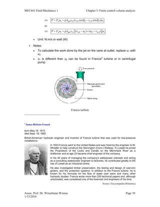 MEC441 Fluid Mechanics 1 Chapter 3: Finite control volume analysis
Assoc. Prof. Dr. Wirachman Wisnoe Page 39
1/13/2010
[ ]
1 jet 1 1 1 2 2 1
1 jet 1 1 1 2 2 1
( cos cos )
or
( ) ( )
x r r r
x r w w
P F u A v v v u
P F u A v v u u v u
⇔ = = ρ β − β
⇔ = = ρ − + −
• Unit: N.m/s or watt (W)
Notes:
• To calculate the work done by the jet on the vane at outlet, replace u1 with
u2.
• u1 is different than u2 can be found in Francis2
turbine or in centrifugal
pump.
Francis turbine
2
James Bicheno Francis
born May 18, 1815
died Sept. 18, 1892
British-American hydraulic engineer and inventor of Francis turbine that was used for low-pressure
installations.
In 1833 Francis went to the United States and was hired by the engineer G.W.
Whistler to help construct the Stonington (Conn.) Railway. In Lowell he joined
the Proprietors of the Locks and Canals on the Merrimack River as a
draftsman and at age 22 became chief engineer of the company.
In his 40 years of managing the company's waterpower interests and acting
as a consulting waterpower engineer to factories, he contributed greatly to the
rise of Lowell as an industrial centre.
He also investigated timber preservation, the testing and design of cast-iron
girders, and fire protection systems. In addition to the Francis turbine, he is
known for his formulas for the flow of water over weirs and many other
hydraulic studies. Francis wrote more than 200 technical papers and, although
unschooled, was considered one of the foremost civil engineers of his time.
Source: Encyclopædia Britannica
 