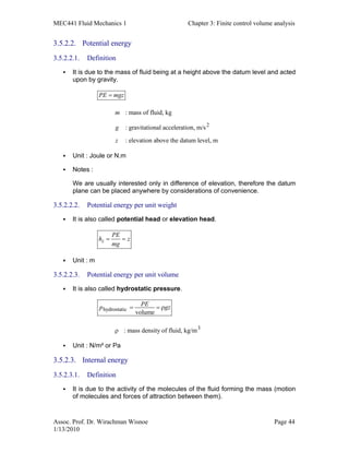 MEC441 Fluid Mechanics 1 Chapter 3: Finite control volume analysis
Assoc. Prof. Dr. Wirachman Wisnoe Page 44
1/13/2010
3.5.2.2. Potential energy
3.5.2.2.1. Definition
It is due to the mass of fluid being at a height above the datum level and acted
upon by gravity.
2
: mass of fluid, kg
: gravitational acceleration, m/s
: elevation above the datum level, m
PE mgz
m
g
z
=
Unit : Joule or N.m
Notes :
We are usually interested only in difference of elevation, therefore the datum
plane can be placed anywhere by considerations of convenience.
3.5.2.2.2. Potential energy per unit weight
It is also called potential head or elevation head.
z
PE
h z
mg
= =
Unit : m
3.5.2.2.3. Potential energy per unit volume
It is also called hydrostatic pressure.
hydrostatic
3
volume
: mass density of fluid, kg/m
PEp gz= = ρ
ρ
Unit : N/m² or Pa
3.5.2.3. Internal energy
3.5.2.3.1. Definition
It is due to the activity of the molecules of the fluid forming the mass (motion
of molecules and forces of attraction between them).
 