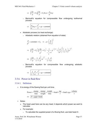 MEC441 Fluid Mechanics 1 Chapter 3: Finite control volume analysis
Assoc. Prof. Dr. Wirachman Wisnoe Page 57
1/13/2010
1 1 ln ln
p p p
C C p p
p
∂ ∂
⇒ = = =
ρ ρ∫ ∫
o Bernoulli's equation for compressible flow undergoing isothermal
process
2
ln constant
2
p v
p gz⇒ + + =
ρ
• Adiabatic process (no heat exchange)
o Adiabatic relation (obtained from equation of state)
1
2
2
constant
p p
C
C
γ
γ
 
= = ⇒ ρ =  
ρ  
1
11 1 1
1
1
1
1
2 2
1
1 11
1 1
p p p
C C p p
p
p p p
p
γ−γ
γ γ γ γ
γ
γ−γ
γ
− +
γ
   ∂ ∂ γ
⇒ = = =     ρ γ −ρ   − +
γ
∂ γ γ
⇔ = =
ρ γ − ρ γ − ρ
∫ ∫
∫
o Bernoulli's equation for compressible flow undergoing adiabatic
process
2
constant
1 2
p v
gz
γ
⇒ + + =
γ − ρ
3.5.6. Power in fluid flow
3.5.6.1. Definition
It is energy of the flowing fluid per unit time.
energy energy weight volume
Power head head
time weight time t
head
mg
g
t
P gQ
= = × = × = ×ρ ×
⇔ = ρ ×
Notes:
• The head used here can be any head; it depends which power we want to
calculate.
• For example:
o To calculate the supplied power of a flowing fluid, use total head H.
 