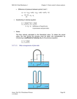 MEC441 Fluid Mechanics 1 Chapter 3: Finite control volume analysis
Assoc. Prof. Dr. Wirachman Wisnoe Page 60
1/13/2010
• Difference of pressure between points 2 and 1
2 1 atm 2 atm 1 2 1
2 1
2 1
( )p p p gh p gh g h h
p p
h h
g
− = + ρ − −ρ = ρ −
−
⇔ = −
ρ
Substituting in velocity equation
1 2 1
2 1
2 ( ) 2
(difference of liquid levels
in piezometer and pitot tube)
v g h h gh
h h h
= − =
= −
Notes:
The flow velocity calculated is the theoretical value. To obtain the actual
value, the loss during the process must be taken into consideration by
introducing a coefficient of velocity (Cv) to the previous equation.
1 2vv C gh=
3.5.7.1.5. Other arrangements of pitot tube
 