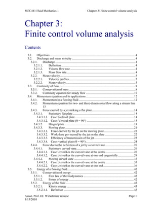 MEC441 Fluid Mechanics 1 Chapter 3: Finite control volume analysis
Assoc. Prof. Dr. Wirachman Wisnoe Page 1
1/13/2010
Chapter 3:
Finite control volume analysis
Contents
3.1. Objectives ..................................................................................................................4
3.2. Discharge and mean velocity.....................................................................................4
3.2.1. Discharge ...........................................................................................................4
3.2.1.1. Definition...................................................................................................4
3.2.1.2. Volume flow rate .......................................................................................4
3.2.1.3. Mass flow rate............................................................................................4
3.2.2. Mean velocity.....................................................................................................5
3.2.2.1. Velocity profiles.........................................................................................5
3.2.2.2. Mean velocity.............................................................................................5
3.3. Continuity of flow......................................................................................................8
3.3.1. Conservation of mass.........................................................................................8
3.3.2. Continuity equation for steady flow ................................................................10
3.4. Momentum equation and its applications ................................................................12
3.4.1. Momentum in a flowing fluid..........................................................................12
3.4.2. Momentum equation for two- and three-dimensional flow along a stream line
13
3.4.3. Force exerted by a jet striking a flat plate........................................................14
3.4.3.1. Stationary flat plate..................................................................................14
3.4.3.1.1. Case: Inclined plate...............................................................................14
3.4.3.1.2. Case: Vertical plate (θ = 90°) ...............................................................15
3.4.3.2. Hinged plate.............................................................................................18
3.4.3.3. Moving plate............................................................................................21
3.4.3.3.1. Force exerted by the jet on the moving plate........................................22
3.4.3.3.2. Work done per second by the jet on the plate.......................................22
3.4.3.3.3. Efficiency of transmission of the jet.....................................................23
3.4.3.3.4. Case: vertical plate (θ = 90°) ................................................................24
3.4.4. Force due to the deflection of a jet by a curved vane ......................................26
3.4.4.1. Stationary curved vane.............................................................................26
3.4.4.1.1. Case: Jet strikes the curved vane at the centre......................................26
3.4.4.1.2. Case: Jet strikes the curved vane at one end tangentially.....................28
3.4.4.2. Moving curved vane ................................................................................33
3.4.4.2.1. Case: Jet strikes the curved vane at the centre......................................33
3.4.4.2.2. Case: Jet strikes the curved vane at one end.........................................36
3.5. Energy of a flowing fluid.........................................................................................42
3.5.1. Conservation of energy....................................................................................42
3.5.1.1. First law of thermodynamics ...................................................................42
3.5.1.2. Forms of energy.......................................................................................42
3.5.2. Energy of the fluid ...........................................................................................43
3.5.2.1. Kinetic energy..........................................................................................43
3.5.2.1.1. Definition..............................................................................................43
 