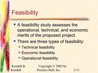 Feasibility 
 A feasibility study assesses the 
operational, technical, and economic 
merits of the proposed project 
 There are three types of feasibility: 
 Technical feasibility 
 Economic feasibility 
 Operational feasibility 
Kendall & 
Kendall 
Copyright © 2002 by 
Prentice Hall, Inc. 3-11 
 