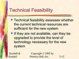 Technical Feasibility 
 Technical feasibility assesses whether 
the current technical resources are 
sufficient for the new system 
 If they are not available, can they be 
upgraded to provide the level of 
technology necessary for the new 
system 
Kendall & 
Kendall 
Copyright © 2002 by 
Prentice Hall, Inc. 3-12 
 