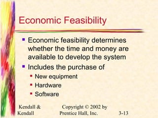 Economic Feasibility 
 Economic feasibility determines 
whether the time and money are 
available to develop the system 
 Includes the purchase of 
 New equipment 
 Hardware 
 Software 
Kendall & 
Kendall 
Copyright © 2002 by 
Prentice Hall, Inc. 3-13 
 