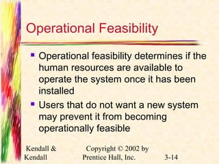 Operational Feasibility 
 Operational feasibility determines if the 
human resources are available to 
operate the system once it has been 
installed 
 Users that do not want a new system 
may prevent it from becoming 
operationally feasible 
Kendall & 
Kendall 
Copyright © 2002 by 
Prentice Hall, Inc. 3-14 
 