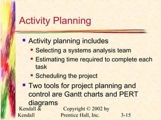 Activity Planning 
 Activity planning includes 
 Selecting a systems analysis team 
 Estimating time required to complete each 
task 
 Scheduling the project 
 Two tools for project planning and 
control are Gantt charts and PERT 
diagrams 
Kendall & 
Kendall 
Copyright © 2002 by 
Prentice Hall, Inc. 3-15 
 