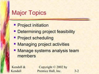 Major Topics 
 Project initiation 
 Determining project feasibility 
 Project scheduling 
 Managing project activities 
 Manage systems analysis team 
members 
Kendall & 
Kendall 
Copyright © 2002 by 
Prentice Hall, Inc. 3-2 
 