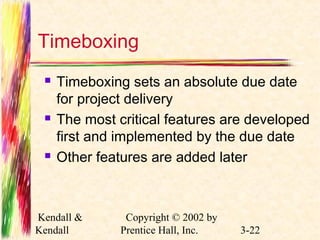 Timeboxing 
 Timeboxing sets an absolute due date 
for project delivery 
 The most critical features are developed 
first and implemented by the due date 
 Other features are added later 
Kendall & 
Kendall 
Copyright © 2002 by 
Prentice Hall, Inc. 3-22 
 