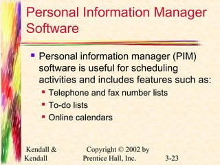 Personal Information Manager 
Software 
 Personal information manager (PIM) 
software is useful for scheduling 
activities and includes features such as: 
 Telephone and fax number lists 
 To-do lists 
 Online calendars 
Kendall & 
Kendall 
Copyright © 2002 by 
Prentice Hall, Inc. 3-23 
 
