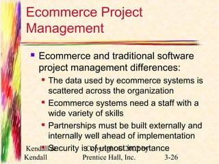 Ecommerce Project 
Management 
 Ecommerce and traditional software 
project management differences: 
 The data used by ecommerce systems is 
scattered across the organization 
 Ecommerce systems need a staff with a 
wide variety of skills 
 Partnerships must be built externally and 
internally well ahead of implementation 
 Security is of utmost importance 
Kendall & 
Kendall 
Copyright © 2002 by 
Prentice Hall, Inc. 3-26 
 
