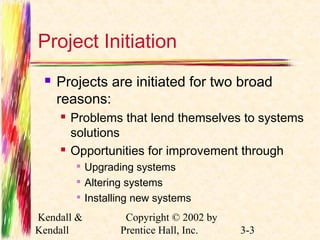 Project Initiation 
 Projects are initiated for two broad 
reasons: 
 Problems that lend themselves to systems 
solutions 
 Opportunities for improvement through 
 Upgrading systems 
 Altering systems 
 Installing new systems 
Kendall & 
Kendall 
Copyright © 2002 by 
Prentice Hall, Inc. 3-3 
 