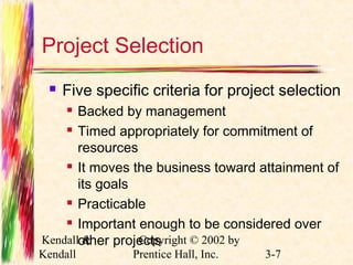 Project Selection 
 Five specific criteria for project selection 
 Backed by management 
 Timed appropriately for commitment of 
resources 
 It moves the business toward attainment of 
its goals 
 Practicable 
 Important enough to be considered over 
other projects 
Kendall & 
Kendall 
Copyright © 2002 by 
Prentice Hall, Inc. 3-7 
 