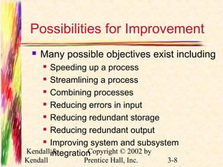 Possibilities for Improvement 
 Many possible objectives exist including 
 Speeding up a process 
 Streamlining a process 
 Combining processes 
 Reducing errors in input 
 Reducing redundant storage 
 Reducing redundant output 
 Improving system and subsystem 
integration 
Kendall & 
Kendall 
Copyright © 2002 by 
Prentice Hall, Inc. 3-8 
 