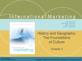 International Marketing
                                                                                14th Edition
                                                                        P h i l i p R. C a t e o r a
                                                                                M a r y C. G i l l y
                                                                          John L. Graham




                                 History and Geography:
                                    The Foundations
                                        of Culture
                                                      Chapter 3


McGraw-Hill/Irwin
International Marketing 14/e   Copyright © 2009 by The McGraw-Hill Companies, Inc. All rights reserved.
 