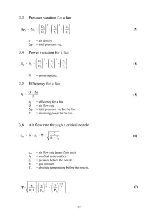 p2  p1 
D2
D1
2

n2
n1
2

2
1
N2  N1 
D2
D1
5

n2
n1
3

2
1
t 
Q  p
P
qm  A  p1   
2
R  T1


1
p
p1
2


P
P1
1

27
(3)
(4)
(5)
(6)
(7)
3.3 Pressure varation for a fan
 = air density
p = total pressure rise.
3.4 Power variation for a fan
N = power needed.
3.5 Efficiency for a fan
 = efficiency for a fant
Q = air flow rate
p = total pressure rise for the fan
P = incoming power to the fan.
3.6 Air flow rate through a critical nozzle
q = air flow rate (mass flow rate)m
A = smallest cross surface
p = pressure before the nozzle1
R = gas constant
T = absolute temperature before the nozzle.1
 