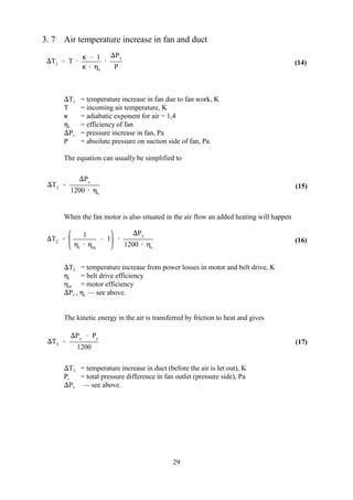 T1  T 
  1
  v

Pv
P
T1 
Pv
1200  v
T2 
1
r  m
 1 
Pv
1200  v
T3 
Pv  Pt
1200
29
(14)
(15)
(16)
(17)
3. 7 Air temperature increase in fan and duct
T = temperature increase in fan due to fan work, K1
T = incoming air temperature, K
 = adiabatic exponent for air = 1,4
 = efficiency of fanv
P = pressure increase in fan, Pav
P = absolute pressure on suction side of fan, Pa.
The equation can usually be simplified to
When the fan motor is also situated in the air flow an added heating will happen
T = temperature increase from power losses in motor and belt drive, K2
 = belt drive efficiencyr
 = motor efficiencym
P ,  — see above.v c
The kinetic energy in the air is transferred by friction to heat and gives
T = temperature increase in duct (before the air is let out), K3
P = total pressure difference in fan outlet (pressure side), Pat
P — see above.v
 