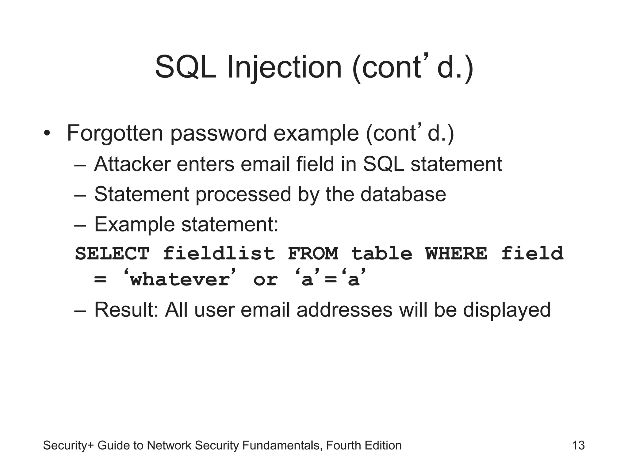SQL Injection (cont’d.)
• Forgotten password example (cont’d.)
– Attacker enters email field in SQL statement
– Statement processed by the database
– Example statement:
SELECT fieldlist FROM table WHERE field
= ‘whatever’ or ‘a’=‘a’
– Result: All user email addresses will be displayed
Security+ Guide to Network Security Fundamentals, Fourth Edition 13
 