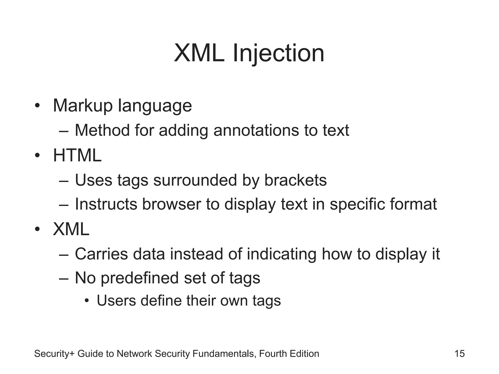 XML Injection
• Markup language
– Method for adding annotations to text
• HTML
– Uses tags surrounded by brackets
– Instructs browser to display text in specific format
• XML
– Carries data instead of indicating how to display it
– No predefined set of tags
• Users define their own tags
Security+ Guide to Network Security Fundamentals, Fourth Edition 15
 